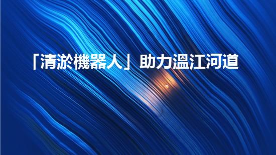 「清淤機器人」助力溫江河道，清澈流淌擁抱藍天